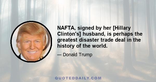 NAFTA, signed by her [Hillary Clinton's] husband, is perhaps the greatest disaster trade deal in the history of the world.