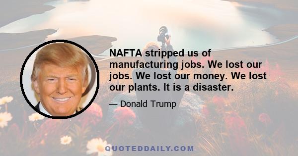 NAFTA stripped us of manufacturing jobs. We lost our jobs. We lost our money. We lost our plants. It is a disaster.