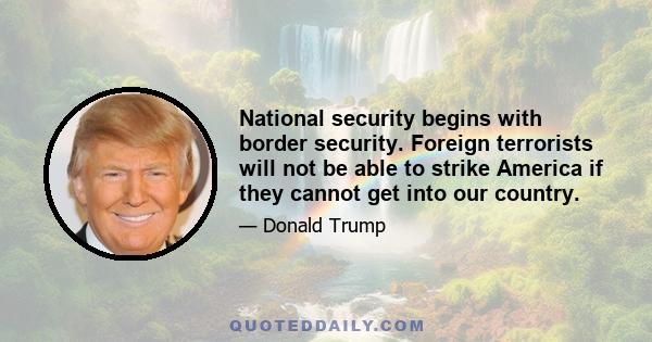 National security begins with border security. Foreign terrorists will not be able to strike America if they cannot get into our country.