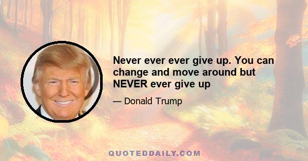 Never ever ever give up. You can change and move around but NEVER ever give up