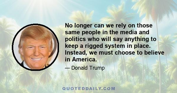 No longer can we rely on those same people in the media and politics who will say anything to keep a rigged system in place. Instead, we must choose to believe in America.