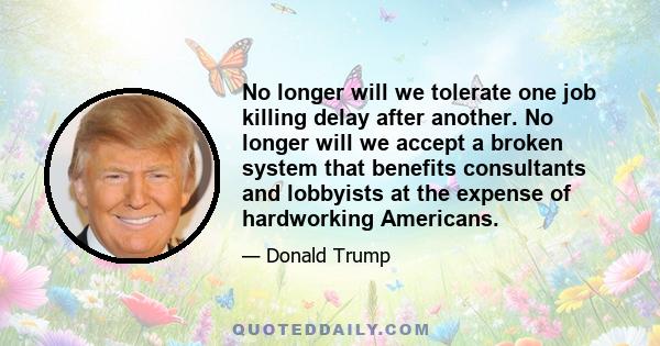 No longer will we tolerate one job killing delay after another. No longer will we accept a broken system that benefits consultants and lobbyists at the expense of hardworking Americans.