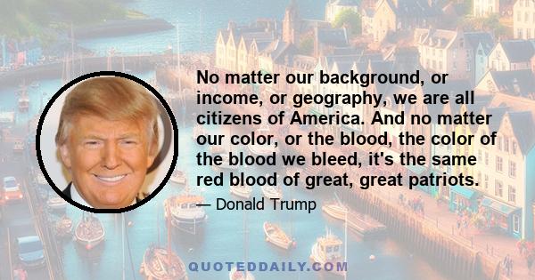 No matter our background, or income, or geography, we are all citizens of America. And no matter our color, or the blood, the color of the blood we bleed, it's the same red blood of great, great patriots.