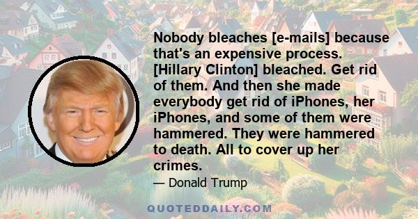 Nobody bleaches [e-mails] because that's an expensive process. [Hillary Clinton] bleached. Get rid of them. And then she made everybody get rid of iPhones, her iPhones, and some of them were hammered. They were hammered 