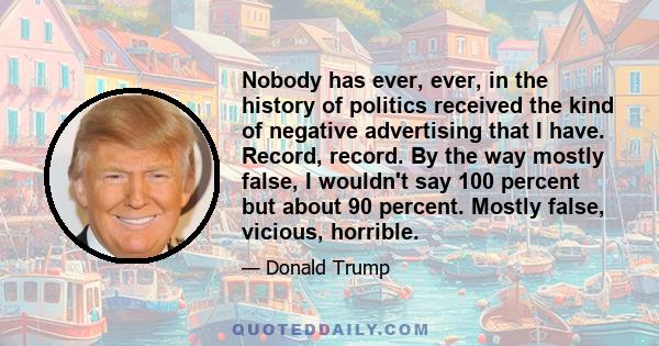 Nobody has ever, ever, in the history of politics received the kind of negative advertising that I have. Record, record. By the way mostly false, I wouldn't say 100 percent but about 90 percent. Mostly false, vicious,