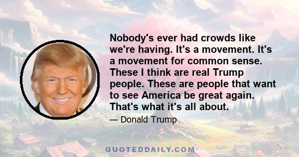 Nobody's ever had crowds like we're having. It's a movement. It's a movement for common sense. These I think are real Trump people. These are people that want to see America be great again. That's what it's all about.