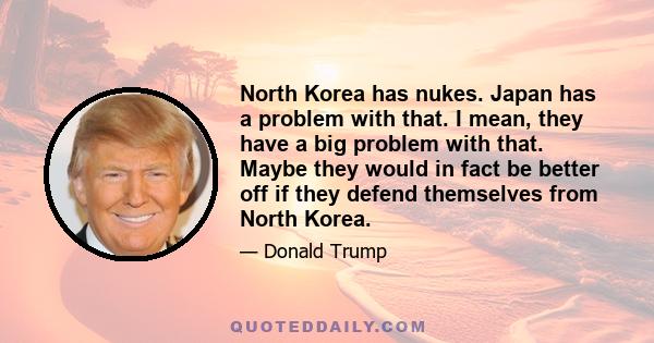 North Korea has nukes. Japan has a problem with that. I mean, they have a big problem with that. Maybe they would in fact be better off if they defend themselves from North Korea.