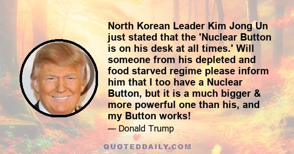 North Korean Leader Kim Jong Un just stated that the 'Nuclear Button is on his desk at all times.' Will someone from his depleted and food starved regime please inform him that I too have a Nuclear Button, but it is a