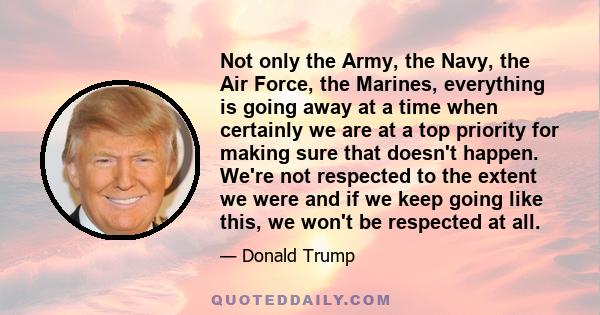 Not only the Army, the Navy, the Air Force, the Marines, everything is going away at a time when certainly we are at a top priority for making sure that doesn't happen. We're not respected to the extent we were and if