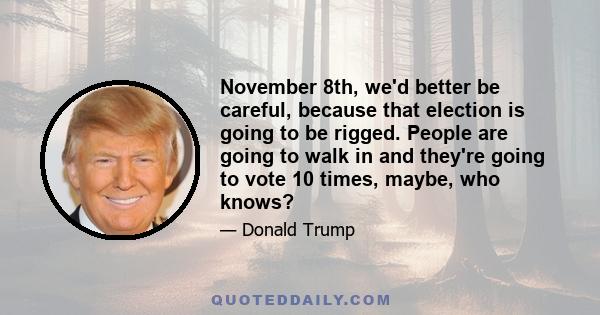 November 8th, we'd better be careful, because that election is going to be rigged. People are going to walk in and they're going to vote 10 times, maybe, who knows?