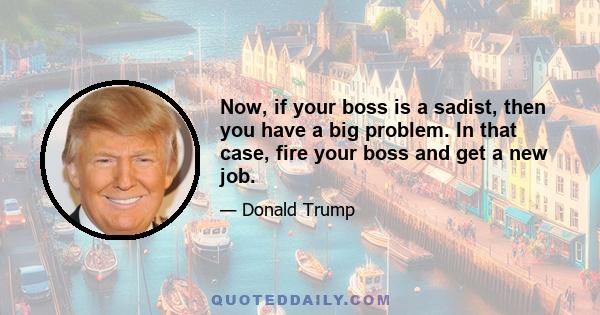 Now, if your boss is a sadist, then you have a big problem. In that case, fire your boss and get a new job.