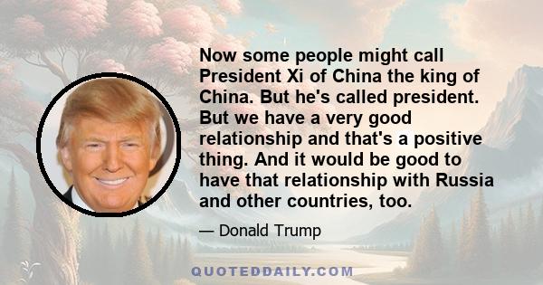 Now some people might call President Xi of China the king of China. But he's called president. But we have a very good relationship and that's a positive thing. And it would be good to have that relationship with Russia 