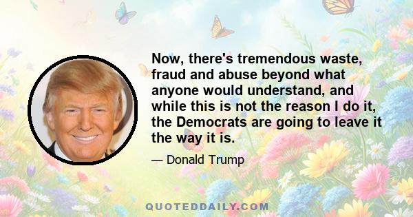 Now, there's tremendous waste, fraud and abuse beyond what anyone would understand, and while this is not the reason I do it, the Democrats are going to leave it the way it is.