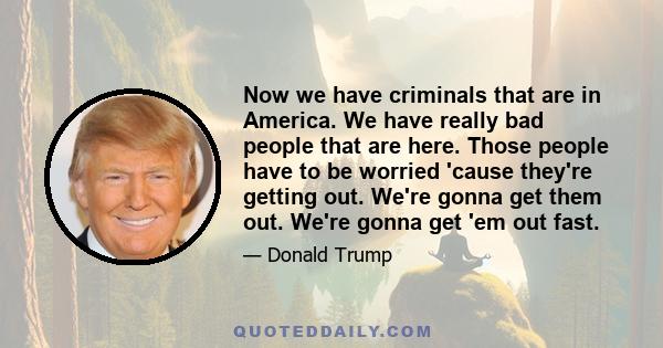 Now we have criminals that are in America. We have really bad people that are here. Those people have to be worried 'cause they're getting out. We're gonna get them out. We're gonna get 'em out fast.