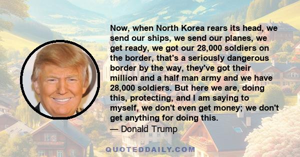 Now, when North Korea rears its head, we send our ships, we send our planes, we get ready, we got our 28,000 soldiers on the border, that's a seriously dangerous border by the way, they've got their million and a half