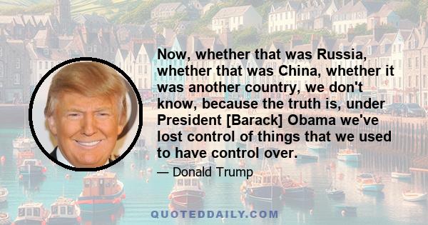 Now, whether that was Russia, whether that was China, whether it was another country, we don't know, because the truth is, under President [Barack] Obama we've lost control of things that we used to have control over.