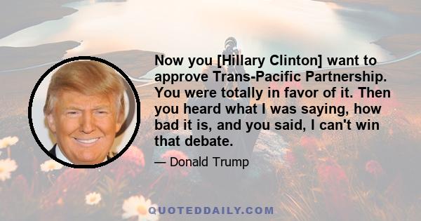 Now you [Hillary Clinton] want to approve Trans-Pacific Partnership. You were totally in favor of it. Then you heard what I was saying, how bad it is, and you said, I can't win that debate.