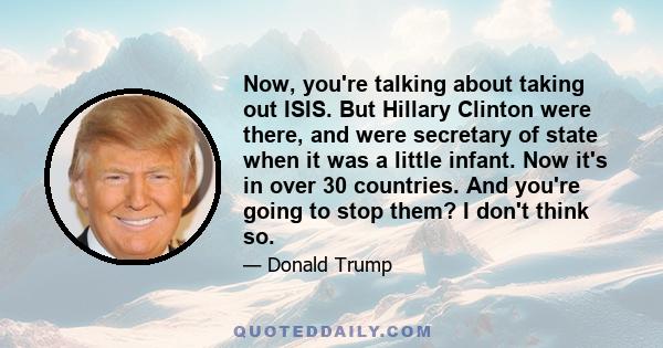 Now, you're talking about taking out ISIS. But Hillary Clinton were there, and were secretary of state when it was a little infant. Now it's in over 30 countries. And you're going to stop them? I don't think so.