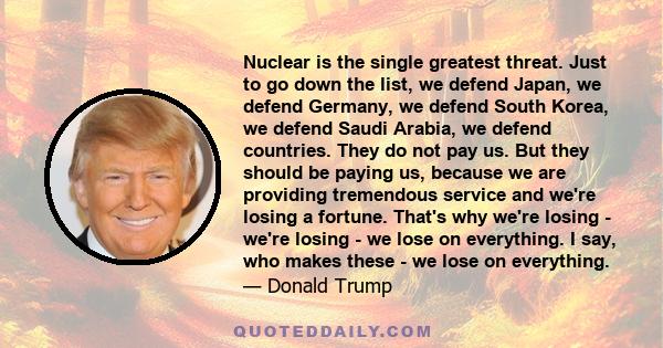 Nuclear is the single greatest threat. Just to go down the list, we defend Japan, we defend Germany, we defend South Korea, we defend Saudi Arabia, we defend countries. They do not pay us. But they should be paying us,