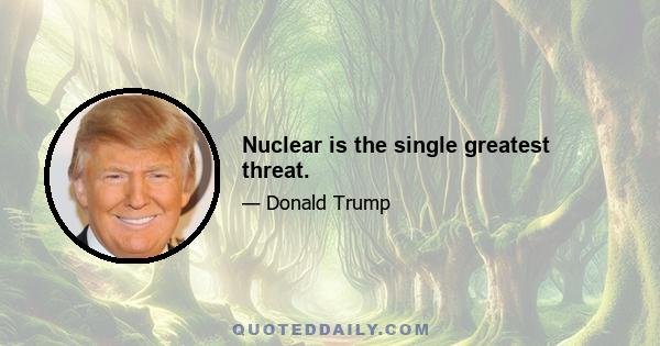 Nuclear is the single greatest threat.