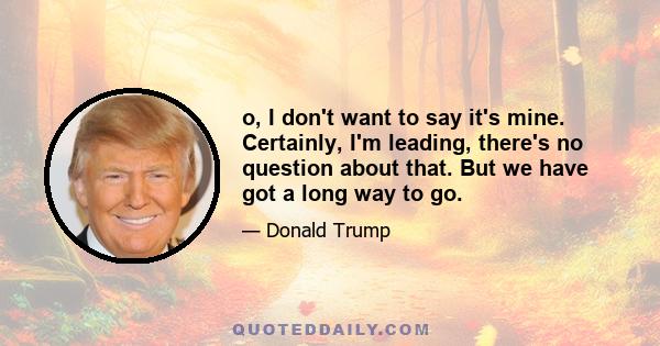 o, I don't want to say it's mine. Certainly, I'm leading, there's no question about that. But we have got a long way to go.