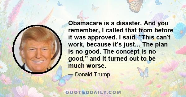 Obamacare is a disaster. And you remember, I called that from before it was approved. I said, This can't work, because it's just... The plan is no good. The concept is no good, and it turned out to be much worse.