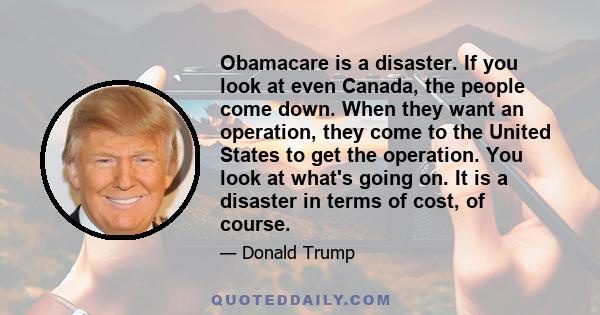 Obamacare is a disaster. If you look at even Canada, the people come down. When they want an operation, they come to the United States to get the operation. You look at what's going on. It is a disaster in terms of