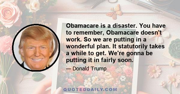 Obamacare is a disaster. You have to remember, Obamacare doesn't work. So we are putting in a wonderful plan. It statutorily takes a while to get. We're gonna be putting it in fairly soon.