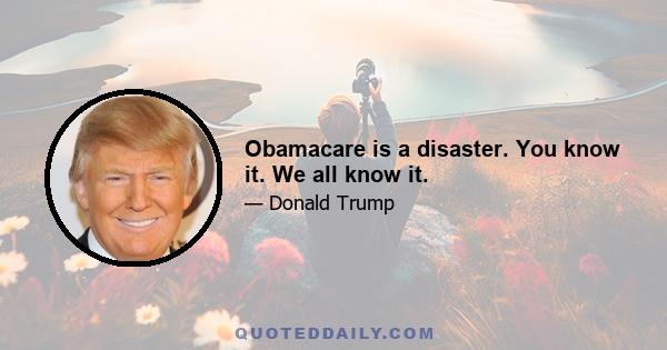 Obamacare is a disaster. You know it. We all know it.