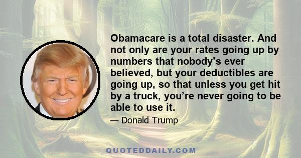 Obamacare is a total disaster. And not only are your rates going up by numbers that nobody’s ever believed, but your deductibles are going up, so that unless you get hit by a truck, you’re never going to be able to use