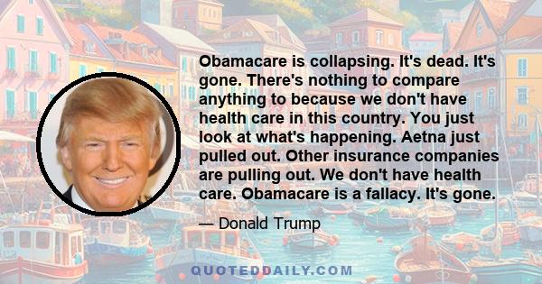 Obamacare is collapsing. It's dead. It's gone. There's nothing to compare anything to because we don't have health care in this country. You just look at what's happening. Aetna just pulled out. Other insurance