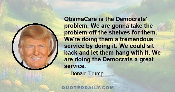 ObamaCare is the Democrats' problem. We are gonna take the problem off the shelves for them. We're doing them a tremendous service by doing it. We could sit back and let them hang with it. We are doing the Democrats a