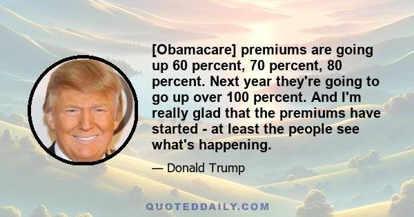 [Obamacare] premiums are going up 60 percent, 70 percent, 80 percent. Next year they're going to go up over 100 percent. And I'm really glad that the premiums have started - at least the people see what's happening.