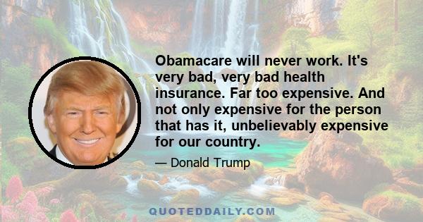 Obamacare will never work. It's very bad, very bad health insurance. Far too expensive. And not only expensive for the person that has it, unbelievably expensive for our country.