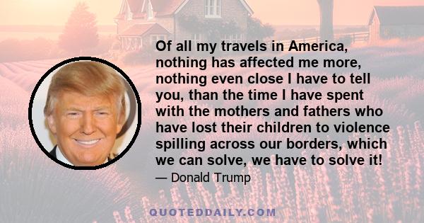 Of all my travels in America, nothing has affected me more, nothing even close I have to tell you, than the time I have spent with the mothers and fathers who have lost their children to violence spilling across our