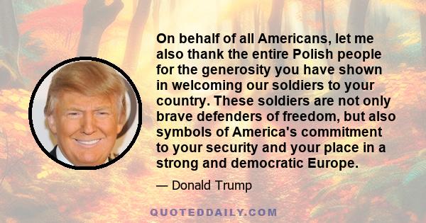 On behalf of all Americans, let me also thank the entire Polish people for the generosity you have shown in welcoming our soldiers to your country. These soldiers are not only brave defenders of freedom, but also