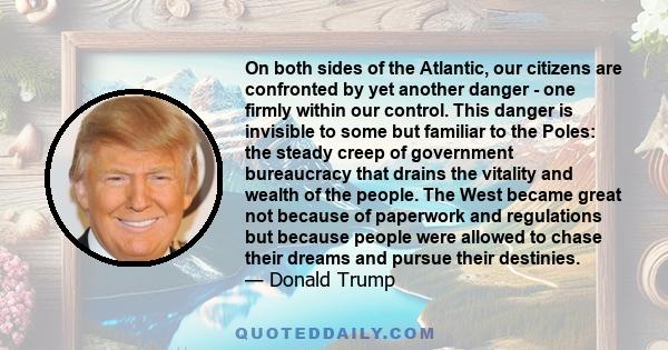 On both sides of the Atlantic, our citizens are confronted by yet another danger - one firmly within our control. This danger is invisible to some but familiar to the Poles: the steady creep of government bureaucracy