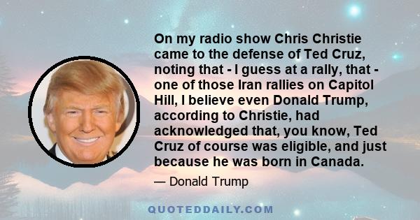 On my radio show Chris Christie came to the defense of Ted Cruz, noting that - I guess at a rally, that - one of those Iran rallies on Capitol Hill, I believe even Donald Trump, according to Christie, had acknowledged