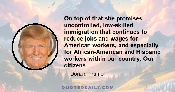 On top of that she promises uncontrolled, low-skilled immigration that continues to reduce jobs and wages for American workers, and especially for African-American and Hispanic workers within our country. Our citizens.