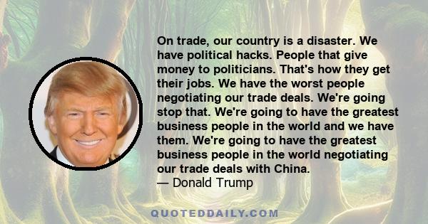 On trade, our country is a disaster. We have political hacks. People that give money to politicians. That's how they get their jobs. We have the worst people negotiating our trade deals. We're going stop that. We're