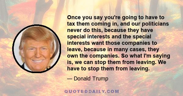 Once you say you're going to have to tax them coming in, and our politicians never do this, because they have special interests and the special interests want those companies to leave, because in many cases, they own