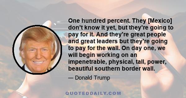 One hundred percent. They [Mexico] don't know it yet, but they're going to pay for it. And they're great people and great leaders but they're going to pay for the wall. On day one, we will begin working on an