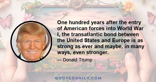 One hundred years after the entry of American forces into World War I, the transatlantic bond between the United States and Europe is as strong as ever and maybe, in many ways, even stronger.