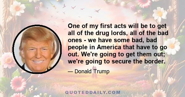 One of my first acts will be to get all of the drug lords, all of the bad ones - we have some bad, bad people in America that have to go out. We're going to get them out; we're going to secure the border.