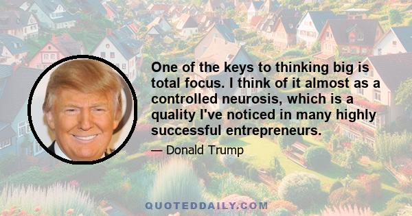 One of the keys to thinking big is total focus. I think of it almost as a controlled neurosis, which is a quality I've noticed in many highly successful entrepreneurs.