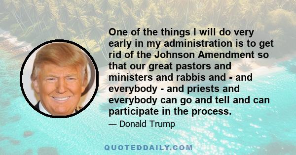 One of the things I will do very early in my administration is to get rid of the Johnson Amendment so that our great pastors and ministers and rabbis and - and everybody - and priests and everybody can go and tell and