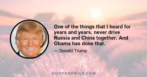 One of the things that I heard for years and years, never drive Russia and China together. And Obama has done that.