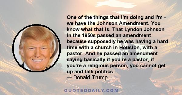 One of the things that I'm doing and I'm - we have the Johnson Amendment. You know what that is. That Lyndon Johnson in the 1950s passed an amendment because supposedly he was having a hard time with a church in