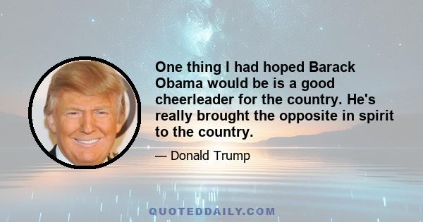 One thing I had hoped Barack Obama would be is a good cheerleader for the country. He's really brought the opposite in spirit to the country.