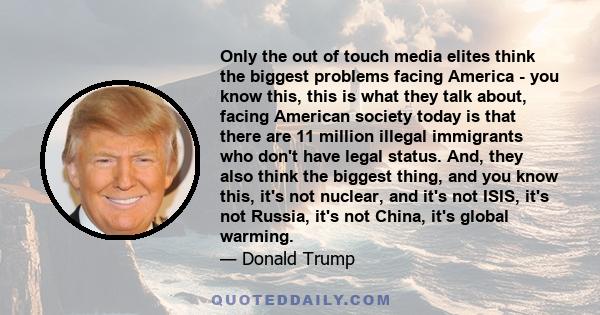 Only the out of touch media elites think the biggest problems facing America - you know this, this is what they talk about, facing American society today is that there are 11 million illegal immigrants who don't have